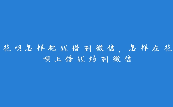 花呗怎样把钱借到微信，怎样在花呗上借钱转到微信