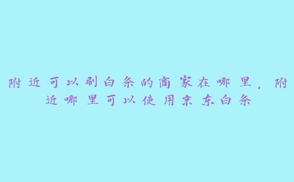 附近可以刷白条的商家在哪里，附近哪里可以使用京东白条