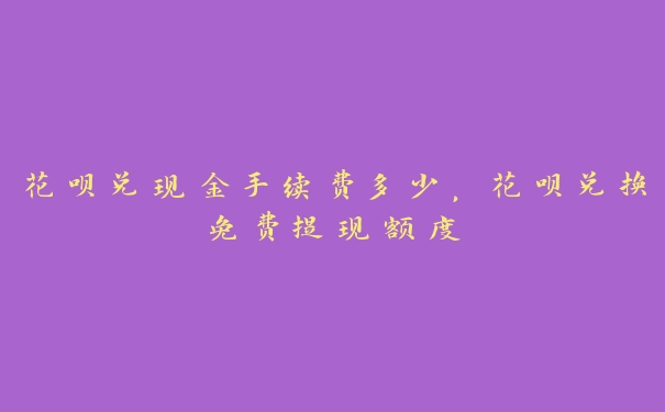 花呗兑现金手续费多少，花呗兑换免费提现额度