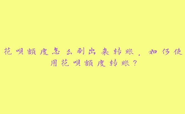 花呗额度怎么刷出来转账，如何使用花呗额度转账?