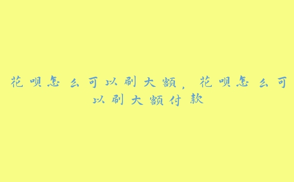 花呗怎么可以刷大额，花呗怎么可以刷大额付款