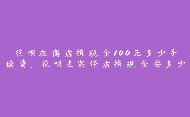 花呗在商店换现金100元多少手续费，花呗去实体店换现金要多少手续费