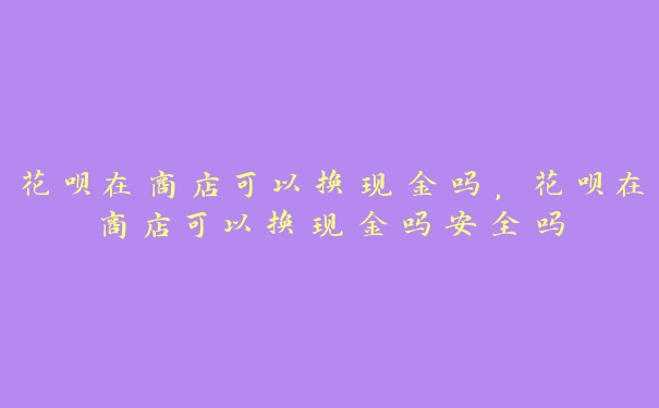 花呗在商店可以换现金吗，花呗在商店可以换现金吗安全吗