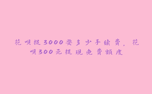 花呗提3000要多少手续费，花呗300元提现免费额度