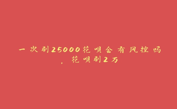 一次刷25000花呗会有风控吗，花呗刷2万