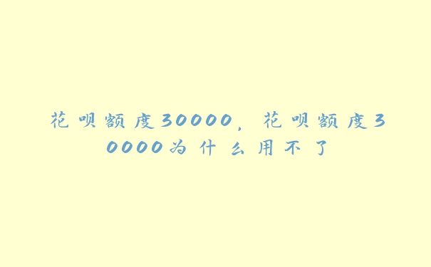 花呗额度30000，花呗额度30000为什么用不了