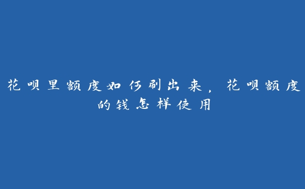 花呗里额度如何刷出来，花呗额度的钱怎样使用