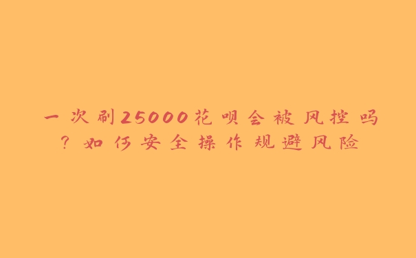 一次刷25000花呗会被风控吗？如何安全操作规避风险