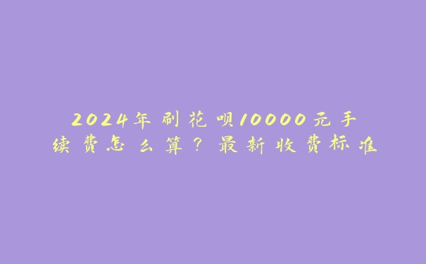 2024年刷花呗10000元手续费怎么算？最新收费标准