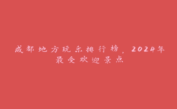 成都地方玩乐排行榜，2024年最受欢迎景点