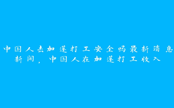 中国人去加蓬打工安全吗最新消息新闻，中国人在加蓬打工收入