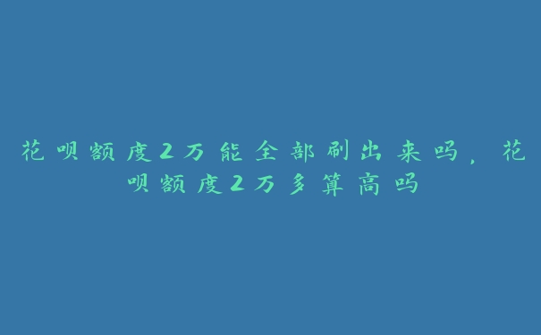 花呗额度2万能全部刷出来吗，花呗额度2万多算高吗