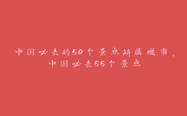 中国必去的50个景点所属城市，中国必去55个景点