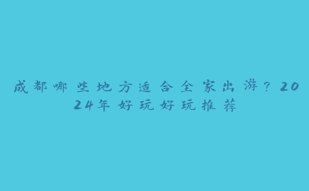 成都哪些地方适合全家出游？2024年好玩好玩推荐