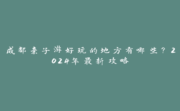 成都亲子游好玩的地方有哪些？2024年最新攻略