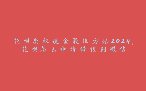 花呗套取现金最佳方法2024，花呗怎么申请借钱到微信