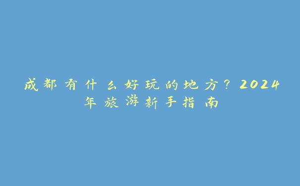 成都有什么好玩的地方？2024年旅游新手指南