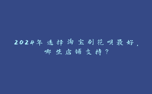 2024年选择淘宝刷花呗最好，哪些店铺支持？