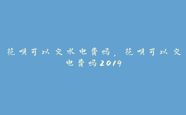 花呗可以交水电费吗，花呗可以交电费吗2019