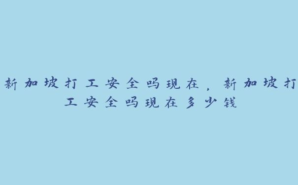 新加坡打工安全吗现在，新加坡打工安全吗现在多少钱