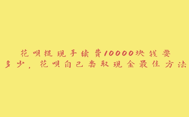 花呗提现手续费10000块钱要多少，花呗自己套取现金最佳方法视频