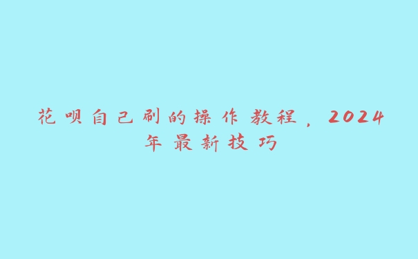 花呗自己刷的操作教程，2024年最新技巧