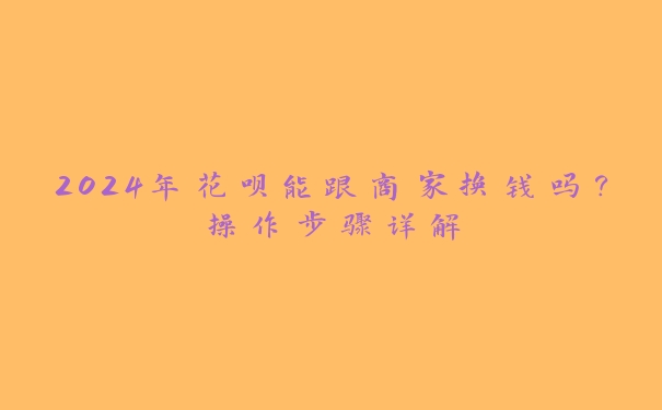 2024年花呗能跟商家换钱吗？操作步骤详解