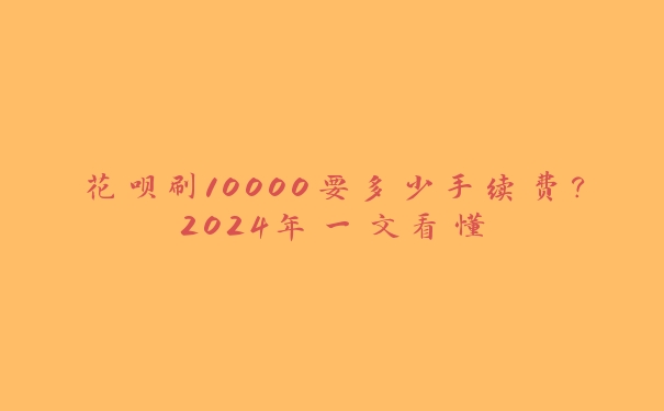 花呗刷10000要多少手续费？2024年一文看懂