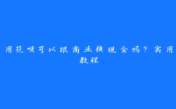 用花呗可以跟商业换现金吗？实用教程