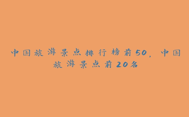 中国旅游景点排行榜前50，中国旅游景点前20名