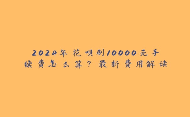 2024年花呗刷10000元手续费怎么算？最新费用解读