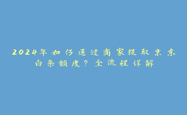 2024年如何通过商家提取京东白条额度？全流程详解