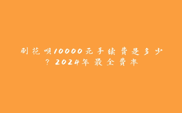 刷花呗10000元手续费是多少？2024年最全费率