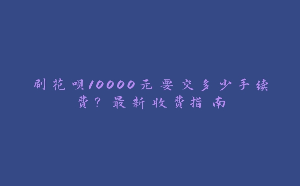 刷花呗10000元要交多少手续费？最新收费指南