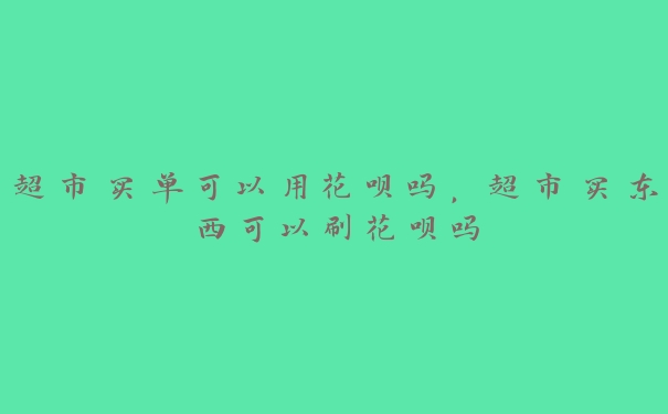 超市买单可以用花呗吗，超市买东西可以刷花呗吗