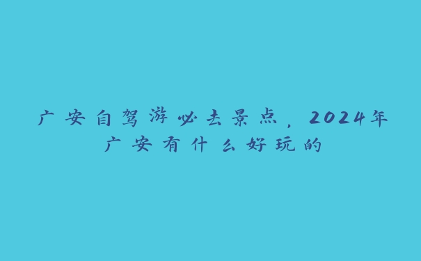 广安自驾游必去景点，2024年广安有什么好玩的