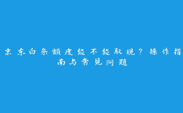 京东白条额度能不能取现？操作指南与常见问题