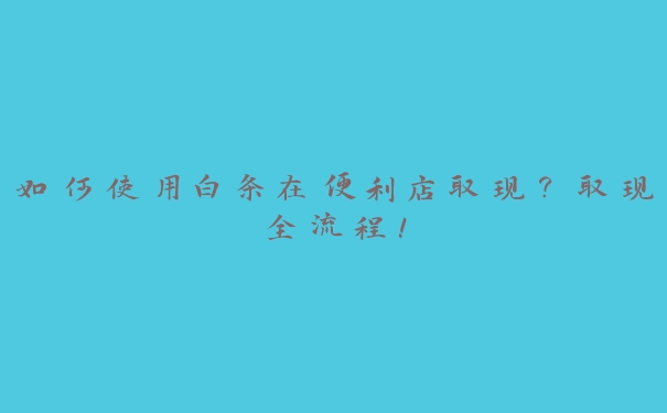 如何使用白条在便利店取现？取现全流程！