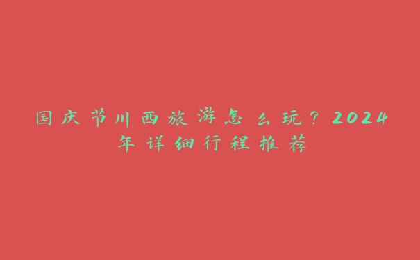 国庆节川西旅游怎么玩？2024年详细行程推荐