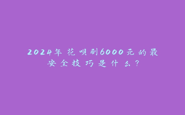 2024年花呗刷6000元的最安全技巧是什么？