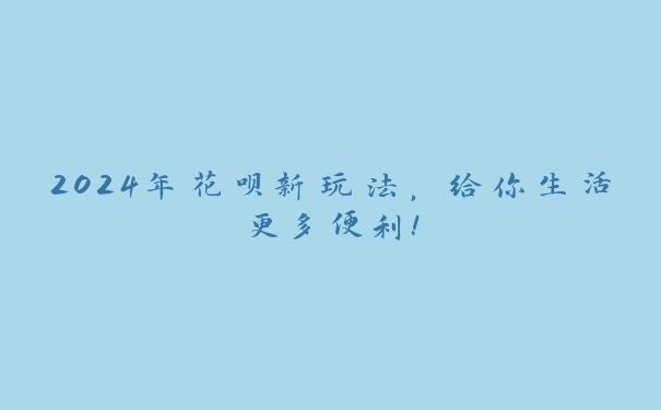 2024年花呗新玩法，给你生活更多便利！