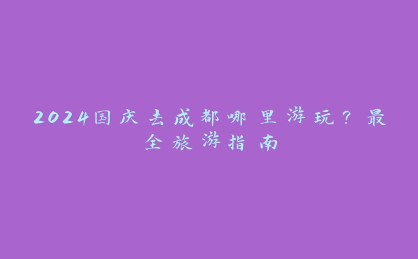 2024国庆去成都哪里游玩？最全旅游指南