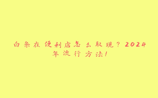 白条在便利店怎么取现？2024年流行方法！