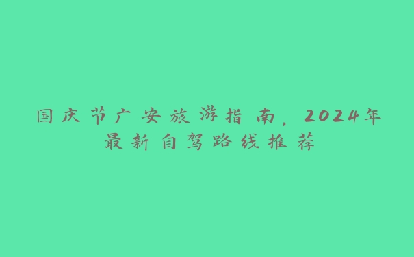 国庆节广安旅游指南，2024年最新自驾路线推荐