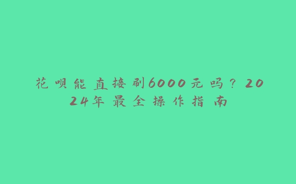 花呗能直接刷6000元吗？2024年最全操作指南