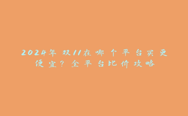 2024年双11在哪个平台买更便宜？全平台比价攻略