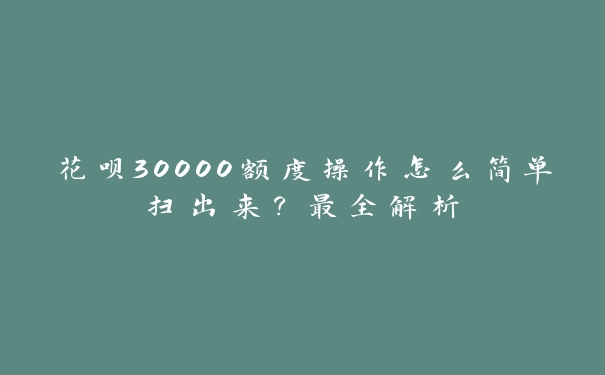 花呗30000额度操作怎么简单扫出来？最全解析