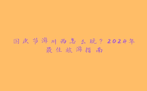 国庆节游川西怎么玩？2024年最佳旅游指南