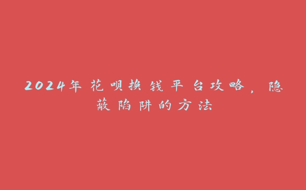 2024年花呗换钱平台攻略，隐蔽陷阱的方法