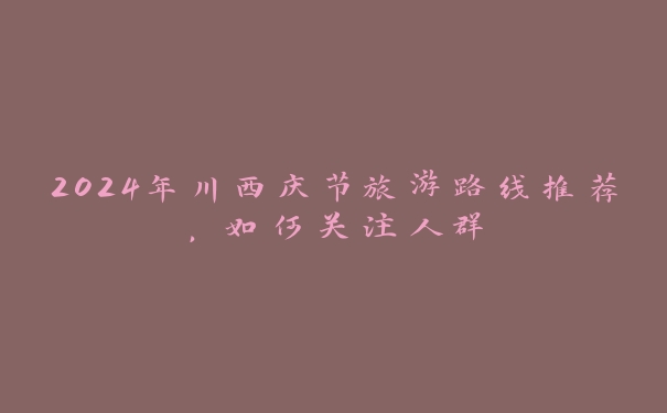 2024年川西庆节旅游路线推荐，如何关注人群